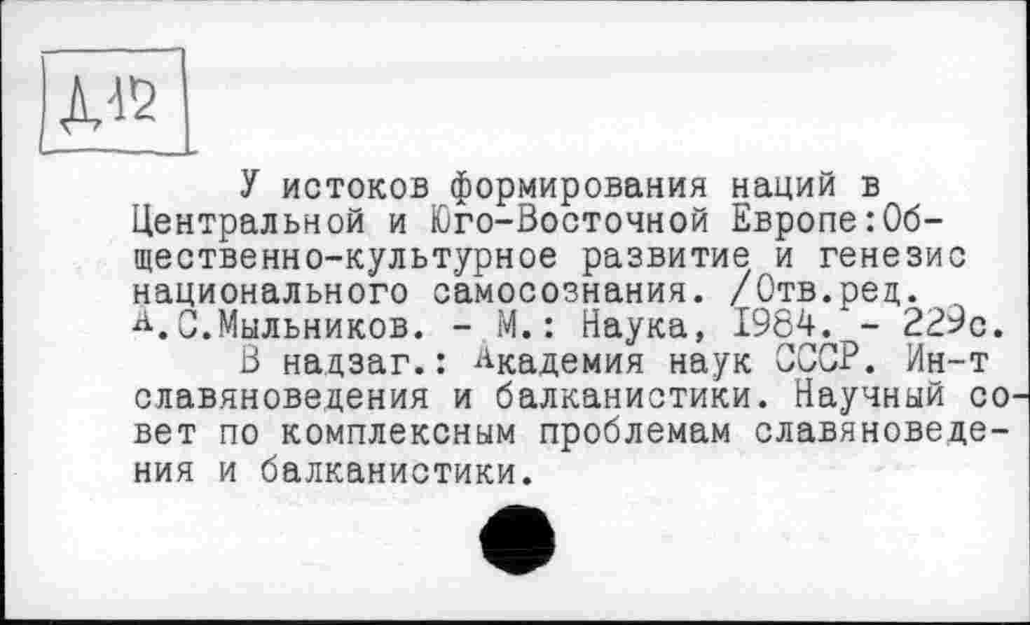 ﻿У истоков формирования наций в Центральной и Юго-Восточной Европе:Общественно-культурное развитие и генезис национального самосознания. /Отв.рец. ~ А.С.Мыльников. - М.: Наука, 1984. - 229с.
В надзаг.: Академия наук СССР. Ин-т славяноведения и балканистики. Научный со вет по комплексным проблемам славяноведения и балканистики.